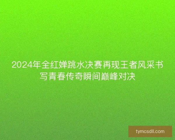 2024年全红婵跳水决赛再现王者风采书写青春传奇瞬间巅峰对决