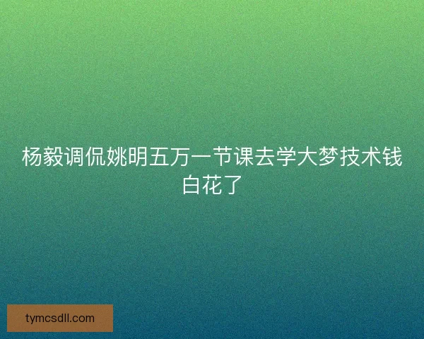 杨毅调侃姚明五万一节课去学大梦技术钱白花了