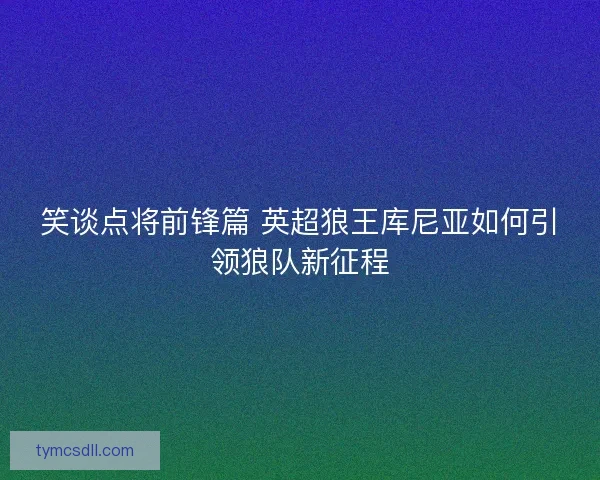 笑谈点将前锋篇 英超狼王库尼亚如何引领狼队新征程