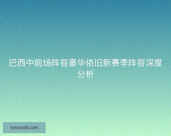 巴西中前场阵容豪华依旧新赛季阵容深度分析