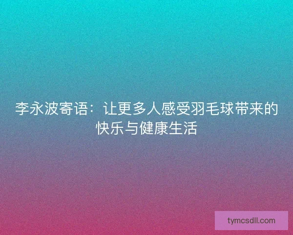 李永波寄语：让更多人感受羽毛球带来的快乐与健康生活
