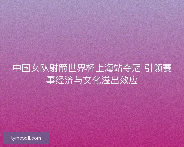 中国女队射箭世界杯上海站夺冠 引领赛事经济与文化溢出效应